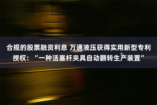 合规的股票融资利息 万通液压获得实用新型专利授权：“一种活塞杆夹具自动翻转生产装置”