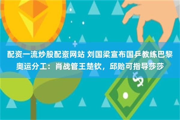 配资一流炒股配资网站 刘国梁宣布国乒教练巴黎奥运分工：肖战管王楚钦，邱贻可指导莎莎