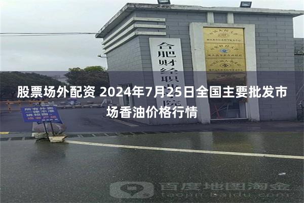 股票场外配资 2024年7月25日全国主要批发市场香油价格行情