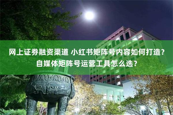 网上证劵融资渠道 小红书矩阵号内容如何打造？自媒体矩阵号运营工具怎么选？