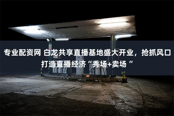 专业配资网 白龙共享直播基地盛大开业，抢抓风口打造直播经济“秀场+卖场 ”