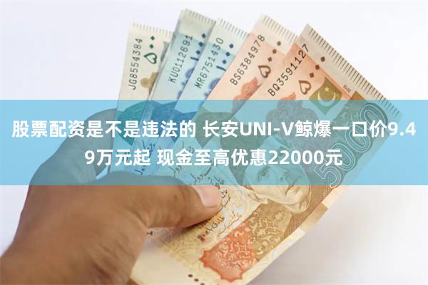 股票配资是不是违法的 长安UNI-V鲸爆一口价9.49万元起 现金至高优惠22000元