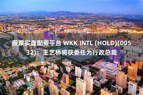 股票实盘配资平台 WKK INTL (HOLD)(00532)：王艺桥将获委任为行政总裁