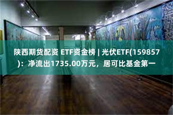 陕西期货配资 ETF资金榜 | 光伏ETF(159857)：净流出1735.00万元，居可比基金第一