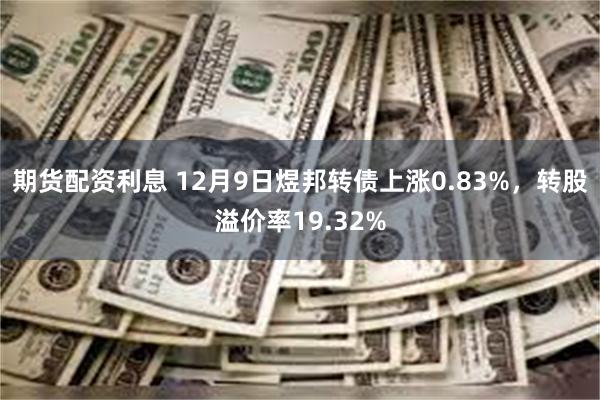 期货配资利息 12月9日煜邦转债上涨0.83%，转股溢价率19.32%