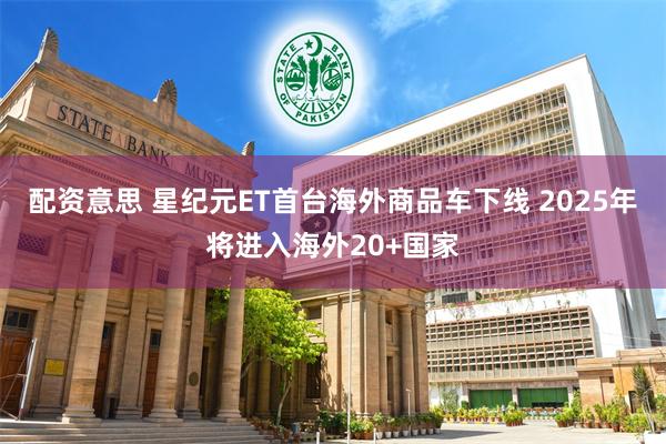 配资意思 星纪元ET首台海外商品车下线 2025年将进入海外20+国家