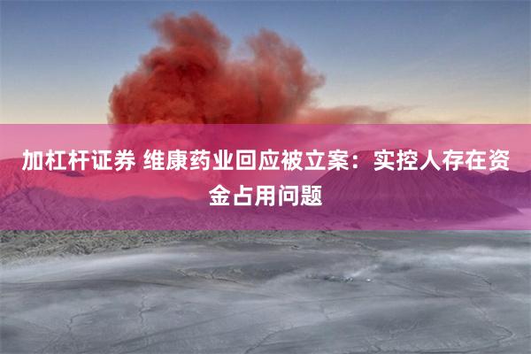 加杠杆证券 维康药业回应被立案：实控人存在资金占用问题