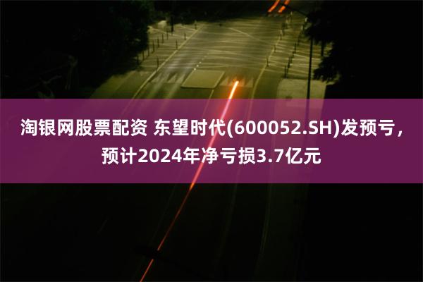 淘银网股票配资 东望时代(600052.SH)发预亏，预计2024年净亏损3.7亿元