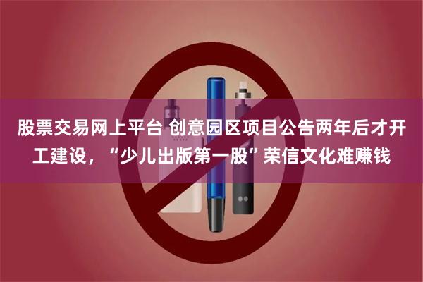 股票交易网上平台 创意园区项目公告两年后才开工建设，“少儿出版第一股”荣信文化难赚钱