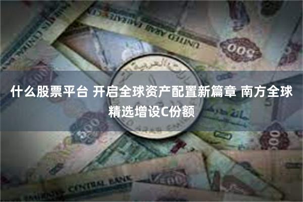 什么股票平台 开启全球资产配置新篇章 南方全球精选增设C份额